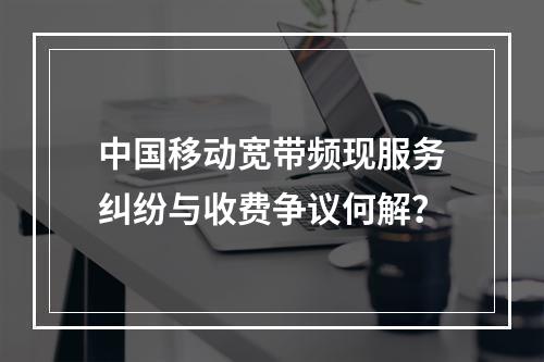 中国移动宽带频现服务纠纷与收费争议何解？