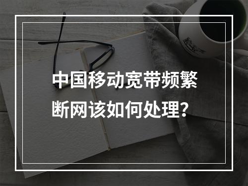 中国移动宽带频繁断网该如何处理？