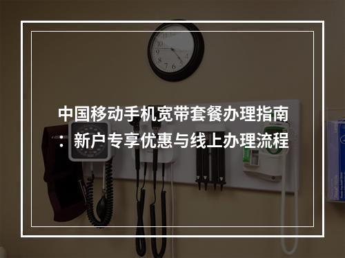 中国移动手机宽带套餐办理指南：新户专享优惠与线上办理流程