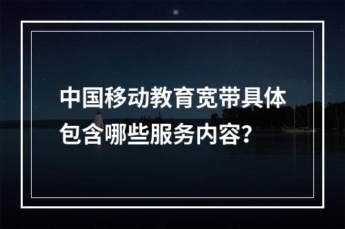中国移动教育宽带具体包含哪些服务内容？