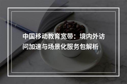 中国移动教育宽带：境内外访问加速与场景化服务包解析