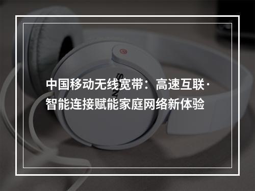 中国移动无线宽带：高速互联·智能连接赋能家庭网络新体验