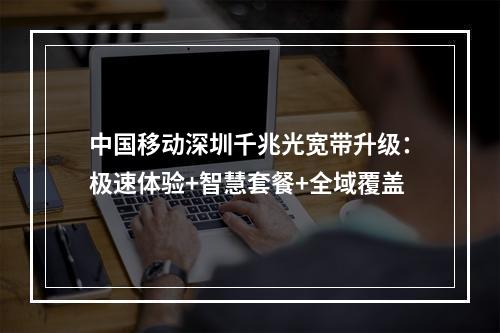 中国移动深圳千兆光宽带升级：极速体验+智慧套餐+全域覆盖