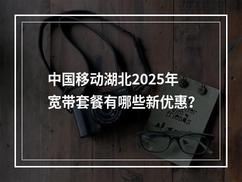 中国移动湖北2025年宽带套餐有哪些新优惠？