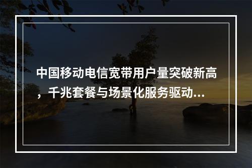 中国移动电信宽带用户量突破新高，千兆套餐与场景化服务驱动增长