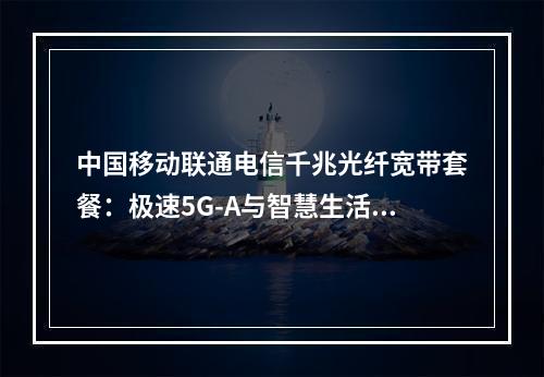 中国移动联通电信千兆光纤宽带套餐：极速5G-A与智慧生活新体验