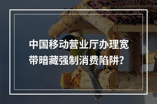 中国移动营业厅办理宽带暗藏强制消费陷阱？