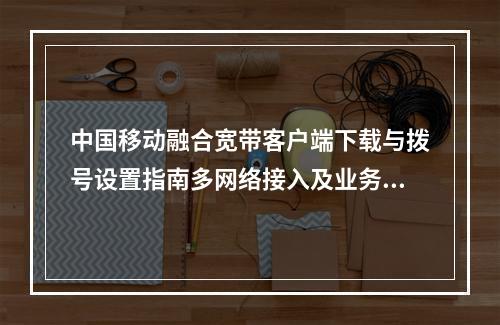 中国移动融合宽带客户端下载与拨号设置指南多网络接入及业务优惠