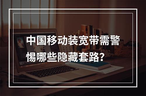 中国移动装宽带需警惕哪些隐藏套路？