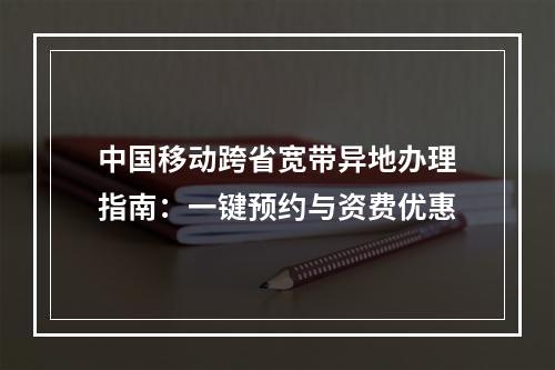 中国移动跨省宽带异地办理指南：一键预约与资费优惠