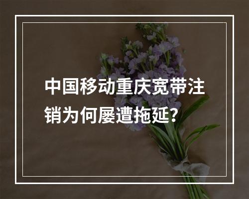 中国移动重庆宽带注销为何屡遭拖延？