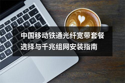 中国移动铁通光纤宽带套餐选择与千兆组网安装指南