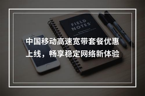 中国移动高速宽带套餐优惠上线，畅享稳定网络新体验