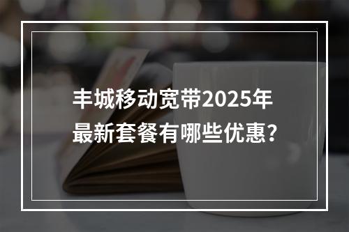 丰城移动宽带2025年最新套餐有哪些优惠？