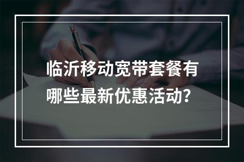 临沂移动宽带套餐有哪些最新优惠活动？