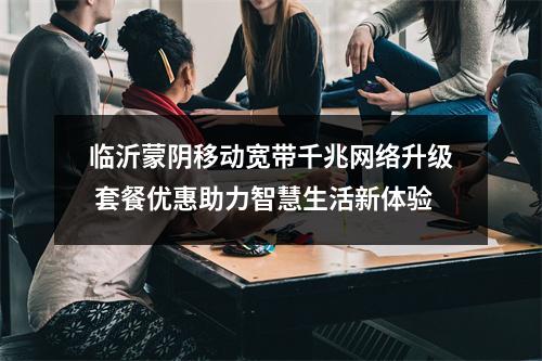 临沂蒙阴移动宽带千兆网络升级 套餐优惠助力智慧生活新体验
