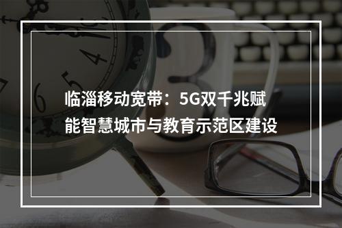 临淄移动宽带：5G双千兆赋能智慧城市与教育示范区建设