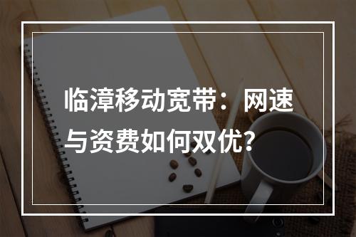 临漳移动宽带：网速与资费如何双优？