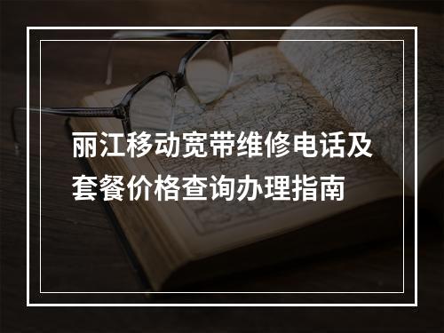 丽江移动宽带维修电话及套餐价格查询办理指南