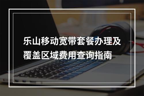乐山移动宽带套餐办理及覆盖区域费用查询指南