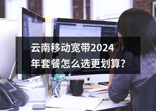 云南移动宽带2024年套餐怎么选更划算？