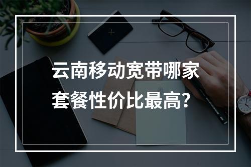云南移动宽带哪家套餐性价比最高？