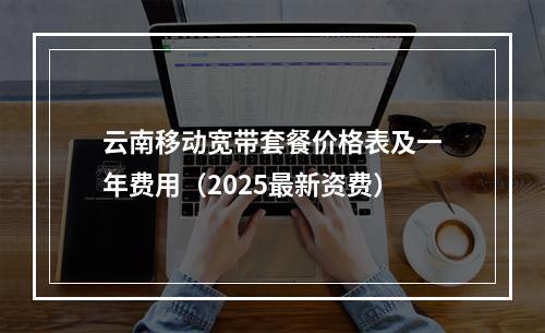 云南移动宽带套餐价格表及一年费用（2025最新资费）