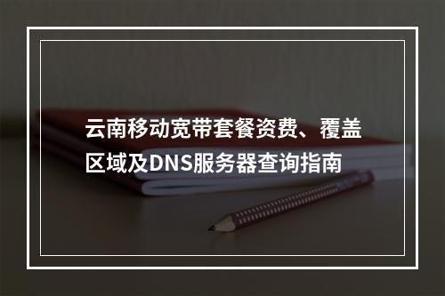 云南移动宽带套餐资费、覆盖区域及DNS服务器查询指南