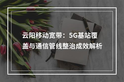 云阳移动宽带：5G基站覆盖与通信管线整治成效解析