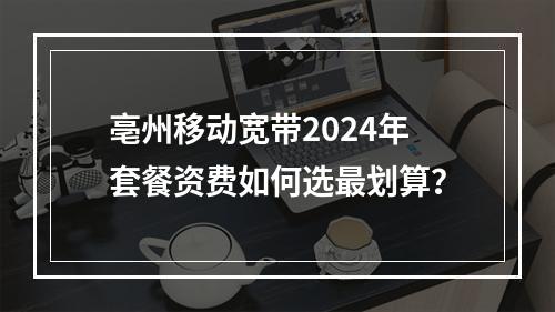 亳州移动宽带2024年套餐资费如何选最划算？