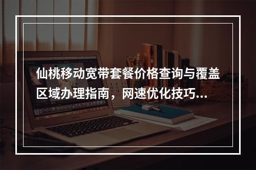仙桃移动宽带套餐价格查询与覆盖区域办理指南，网速优化技巧分享