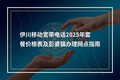 伊川移动宽带电话2025年套餐价格表及彭婆镇办理网点指南