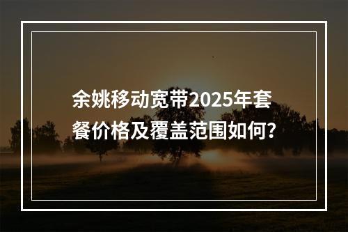 余姚移动宽带2025年套餐价格及覆盖范围如何？