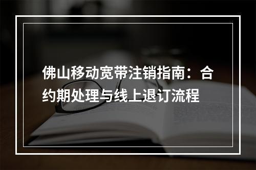 佛山移动宽带注销指南：合约期处理与线上退订流程