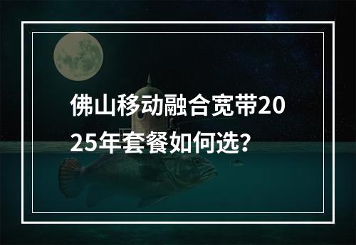 佛山移动融合宽带2025年套餐如何选？