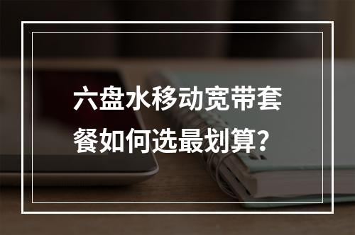 六盘水移动宽带套餐如何选最划算？