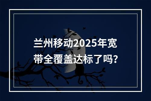 兰州移动2025年宽带全覆盖达标了吗？