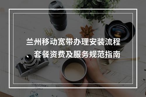 兰州移动宽带办理安装流程、套餐资费及服务规范指南