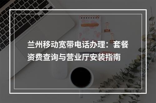 兰州移动宽带电话办理：套餐资费查询与营业厅安装指南