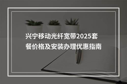 兴宁移动光纤宽带2025套餐价格及安装办理优惠指南
