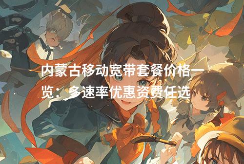 内蒙古移动宽带套餐价格一览：多速率优惠资费任选
