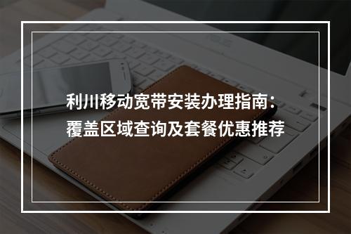利川移动宽带安装办理指南：覆盖区域查询及套餐优惠推荐