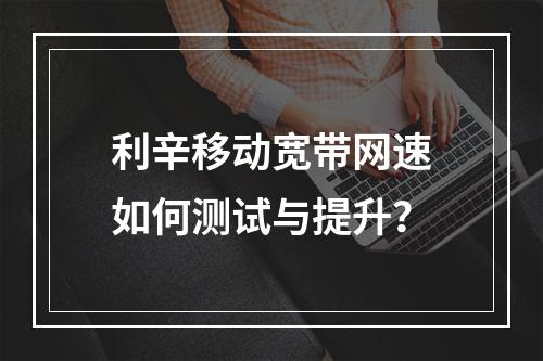 利辛移动宽带网速如何测试与提升？