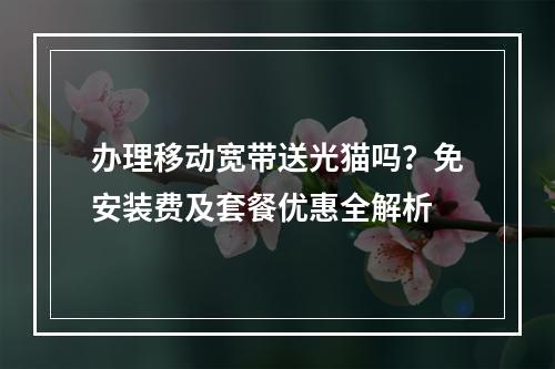 办理移动宽带送光猫吗？免安装费及套餐优惠全解析