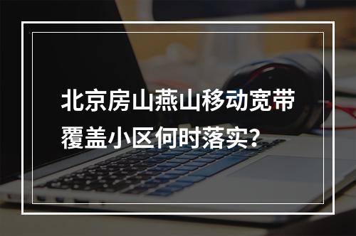 北京房山燕山移动宽带覆盖小区何时落实？