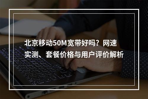 北京移动50M宽带好吗？网速实测、套餐价格与用户评价解析
