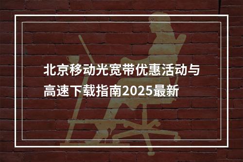 北京移动光宽带优惠活动与高速下载指南2025最新