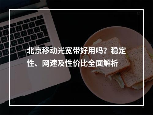 北京移动光宽带好用吗？稳定性、网速及性价比全面解析