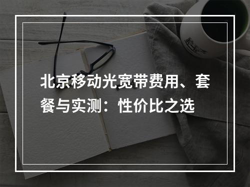北京移动光宽带费用、套餐与实测：性价比之选