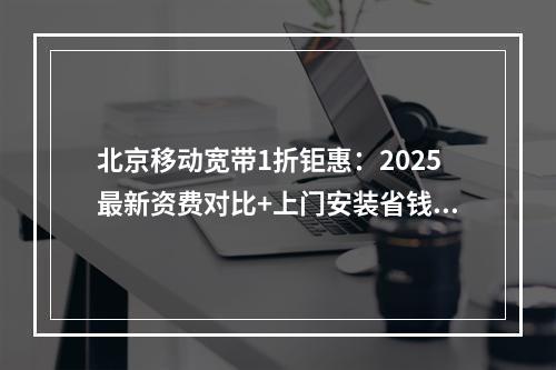 北京移动宽带1折钜惠：2025最新资费对比+上门安装省钱攻略